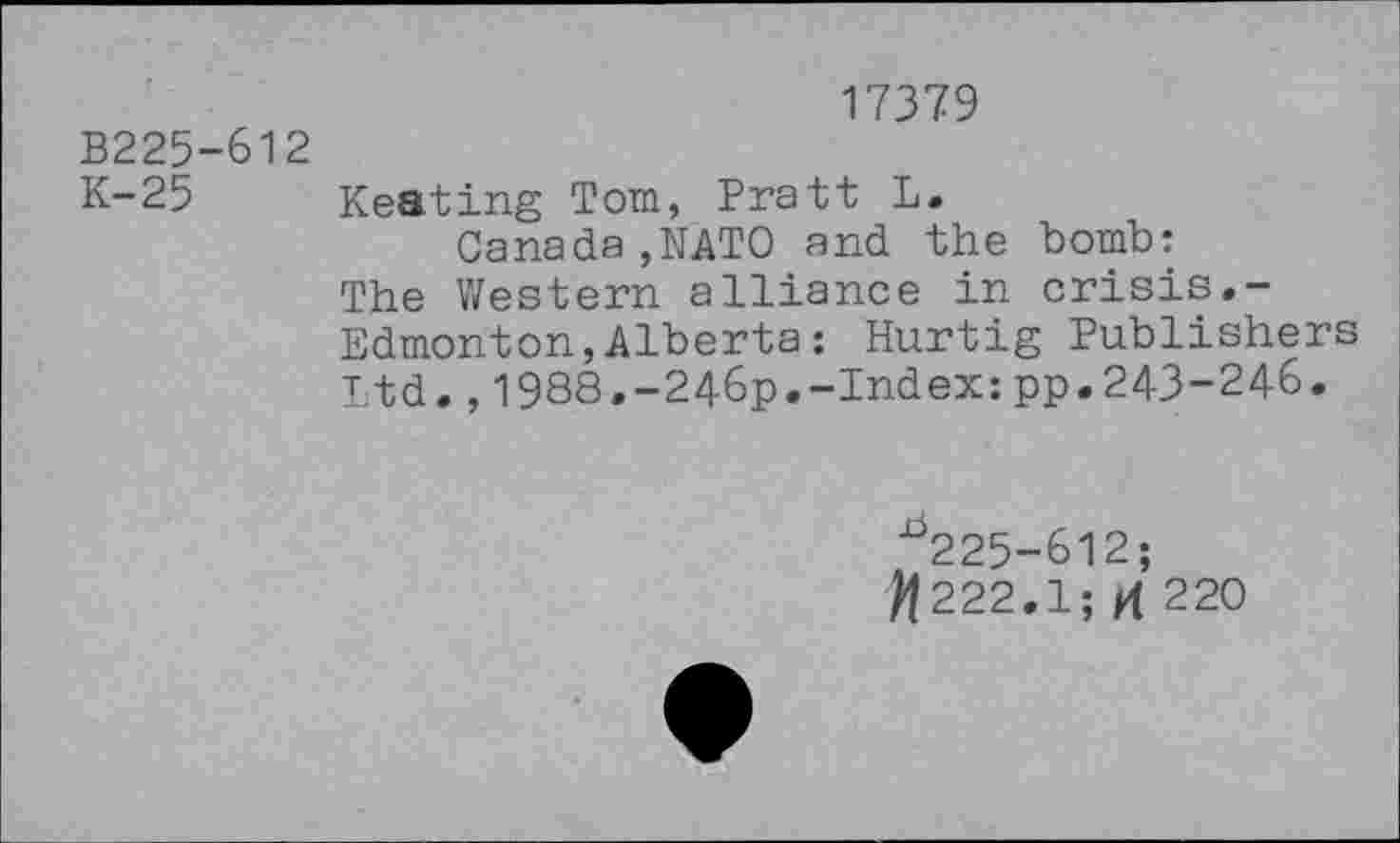 ﻿17379
B225-612
K-25 Keating Tom, Pratt L.
Canada,NATO and the bomb: The Western alliance in crisis.-Edmonton,Alberta: Hurtig Publishers ltd.,1988.-246p.-Index:pp.243-246.
^225-612;
^222.1; H 220